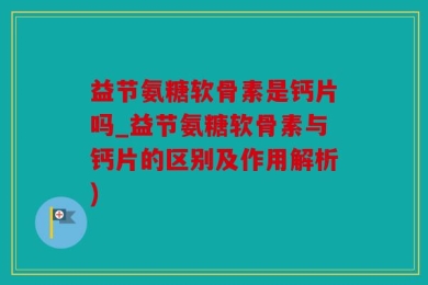 益节氨糖软骨素是钙片吗_益节氨糖软骨素与钙片的区别及作用解析)