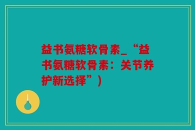 益书氨糖软骨素_“益书氨糖软骨素：关节养护新选择”)
