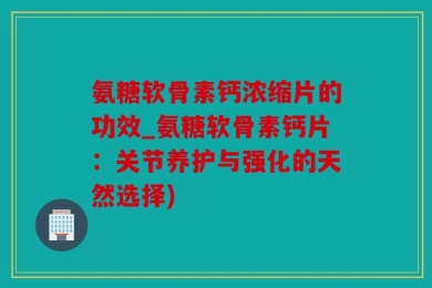 氨糖软骨素钙浓缩片的功效_氨糖软骨素钙片：关节养护与强化的天然选择)