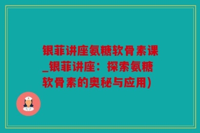 银菲讲座氨糖软骨素课_银菲讲座：探索氨糖软骨素的奥秘与应用)