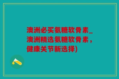澳洲必买氨糖软骨素_澳洲精选氨糖软骨素，健康关节新选择)