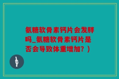 氨糖软骨素钙片会发胖吗_氨糖软骨素钙片是否会导致体重增加？)