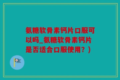 氨糖软骨素钙片口服可以吗_氨糖软骨素钙片是否适合口服使用？)