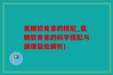 氨糖软骨素的搭配_氨糖软骨素的科学搭配与健康益处解析)