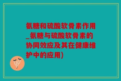 氨糖和硫酸软骨素作用_氨糖与硫酸软骨素的协同效应及其在健康维护中的应用)