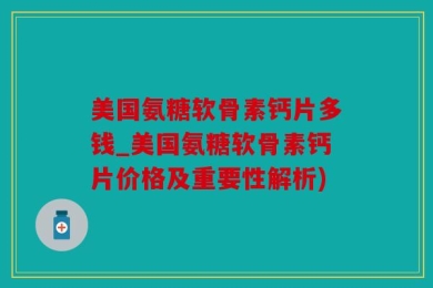 美国氨糖软骨素钙片多钱_美国氨糖软骨素钙片价格及重要性解析)