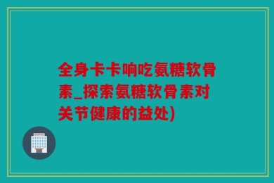 全身卡卡响吃氨糖软骨素_探索氨糖软骨素对关节健康的益处)