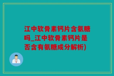 江中软骨素钙片含氨糖吗_江中软骨素钙片是否含有氨糖成分解析)