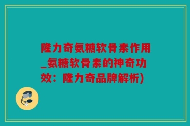 隆力奇氨糖软骨素作用_氨糖软骨素的神奇功效：隆力奇品牌解析)