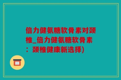 倍力健氨糖软骨素对颈椎_倍力健氨糖软骨素：颈椎健康新选择)
