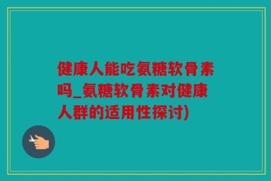 健康人能吃氨糖软骨素吗_氨糖软骨素对健康人群的适用性探讨)