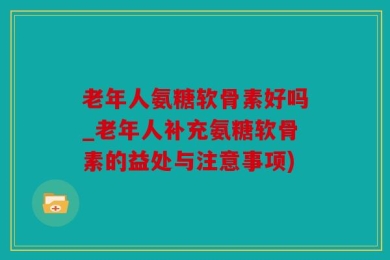 老年人氨糖软骨素好吗_老年人补充氨糖软骨素的益处与注意事项)
