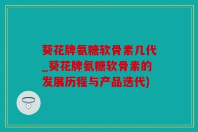 葵花牌氨糖软骨素几代_葵花牌氨糖软骨素的发展历程与产品迭代)