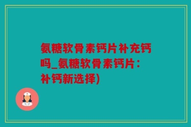 氨糖软骨素钙片补充钙吗_氨糖软骨素钙片：补钙新选择)