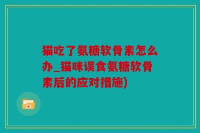 猫吃了氨糖软骨素怎么办_猫咪误食氨糖软骨素后的应对措施)