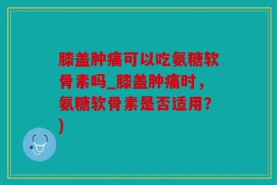 膝盖肿痛可以吃氨糖软骨素吗_膝盖肿痛时，氨糖软骨素是否适用？)