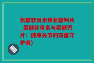 氨糖软骨素和氨糖钙片_氨糖软骨素与氨糖钙片：健康关节的双重守护者)