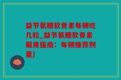益节氨糖软骨素每顿吃几粒_益节氨糖软骨素服用指南：每顿推荐剂量)