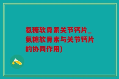 氨糖软骨素关节钙片_氨糖软骨素与关节钙片的协同作用)