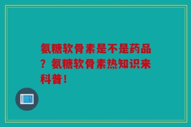 氨糖软骨素是不是药品？氨糖软骨素热知识来科普！