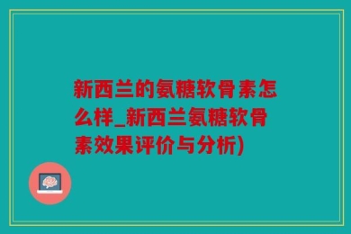 新西兰的氨糖软骨素怎么样_新西兰氨糖软骨素效果评价与分析)