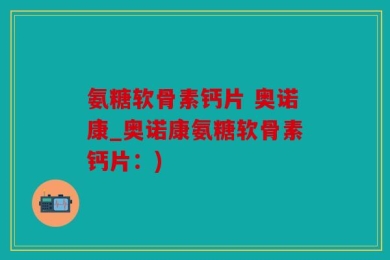 氨糖软骨素钙片 奥诺康_奥诺康氨糖软骨素钙片：)