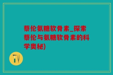 蔡伦氨糖软骨素_探索蔡伦与氨糖软骨素的科学奥秘)