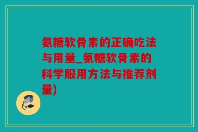 氨糖软骨素的正确吃法与用量_氨糖软骨素的科学服用方法与推荐剂量)