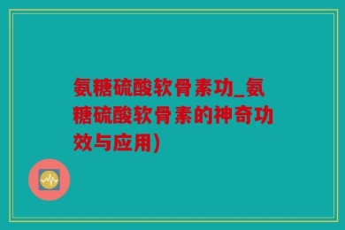 氨糖硫酸软骨素功_氨糖硫酸软骨素的神奇功效与应用)