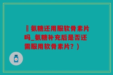 暍氨糖还用服软骨素片吗_氨糖补充后是否还需服用软骨素片？)