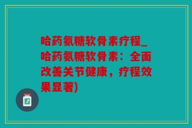 哈药氨糖软骨素疗程_哈药氨糖软骨素：全面改善关节健康，疗程效果显著)