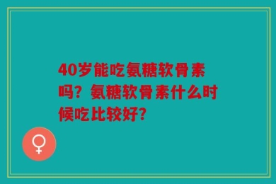 40岁能吃氨糖软骨素吗？氨糖软骨素什么时候吃比较好？