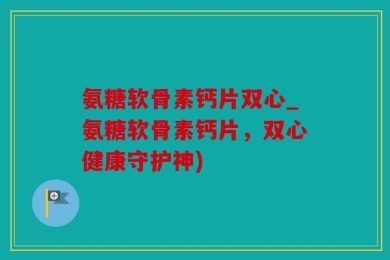 氨糖软骨素钙片双心_氨糖软骨素钙片，双心健康守护神)