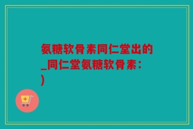 氨糖软骨素同仁堂出的_同仁堂氨糖软骨素：)