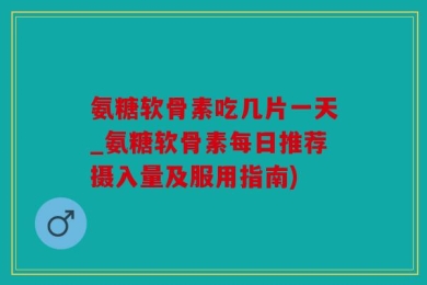 氨糖软骨素吃几片一天_氨糖软骨素每日推荐摄入量及服用指南)