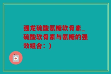 强龙硫酸氨糖软骨素_硫酸软骨素与氨糖的强效组合：)