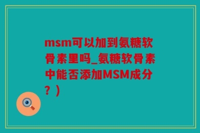 msm可以加到氨糖软骨素里吗_氨糖软骨素中能否添加MSM成分？)