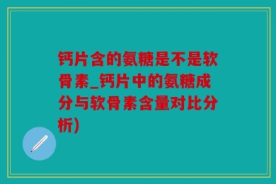 钙片含的氨糖是不是软骨素_钙片中的氨糖成分与软骨素含量对比分析)