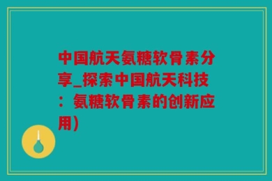 中国航天氨糖软骨素分享_探索中国航天科技：氨糖软骨素的创新应用)