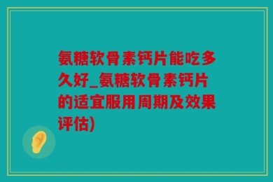 氨糖软骨素钙片能吃多久好_氨糖软骨素钙片的适宜服用周期及效果评估)