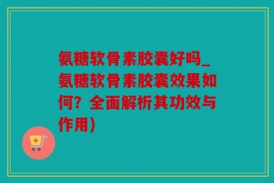 氨糖软骨素胶囊好吗_氨糖软骨素胶囊效果如何？全面解析其功效与作用)