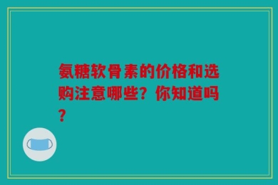 氨糖软骨素的价格和选购注意哪些？你知道吗？