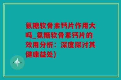 氨糖软骨素钙片作用大吗_氨糖软骨素钙片的效用分析：深度探讨其健康益处)