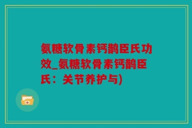 氨糖软骨素钙鹊臣氏功效_氨糖软骨素钙鹊臣氏：关节养护与)