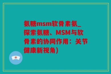 氨糖msm软骨素氨_探索氨糖、MSM与软骨素的协同作用：关节健康新视角)