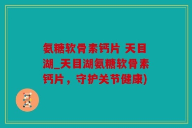 氨糖软骨素钙片 天目湖_天目湖氨糖软骨素钙片，守护关节健康)