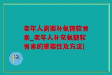 老年人需要补氨糖软骨素_老年人补充氨糖软骨素的重要性及方法)