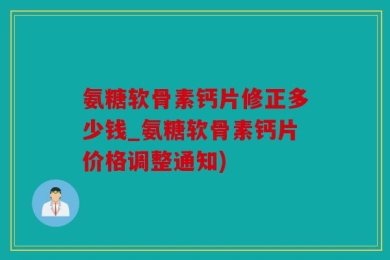 氨糖软骨素钙片修正多少钱_氨糖软骨素钙片价格调整通知)