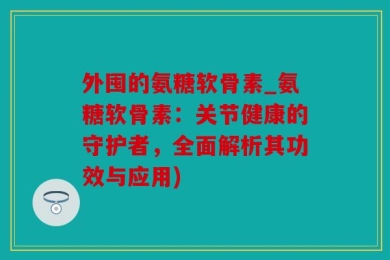 外囤的氨糖软骨素_氨糖软骨素：关节健康的守护者，全面解析其功效与应用)
