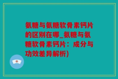 氨糖与氨糖软骨素钙片的区别在哪_氨糖与氨糖软骨素钙片：成分与功效差异解析)